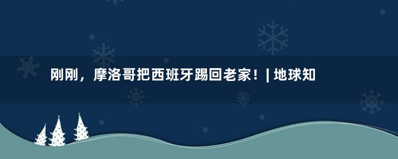 刚刚，摩洛哥把西班牙踢回老家！| 地球知识局